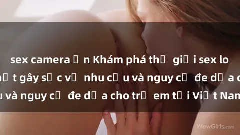 sex camera ẩn Khám phá thế giới sex loli Việt Nam: Sự thật gây sốc về nhu cầu và nguy cơ đe dọa cho trẻ em tại Việt Nam