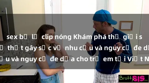 sex bị lộ clip nóng Khám phá thế giới sex loli Việt Nam: Sự thật gây sốc về nhu cầu và nguy cơ đe dọa cho trẻ em tại Việt Nam