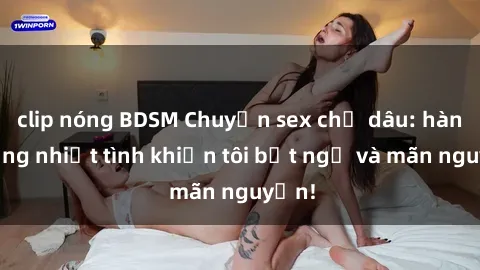 clip nóng BDSM Chuyện sex chị dâu: hành động nhiệt tình khiến tôi bất ngờ và mãn nguyện!