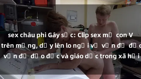 sex châu phi Gây sốc: Clip sex mẹ con Việt Nam lan truyền trên mạng, dấy lên lo ngại về vấn đề đạo đức và giáo dục trong xã hội hiện nay.