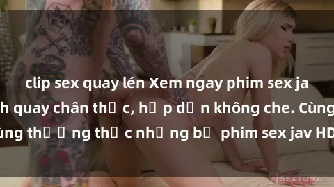 clip sex quay lén Xem ngay phim sex jav HD với những cảnh quay chân thực, hấp dẫn không che. Cùng thưởng thức những bộ phim sex jav HD hot nhất hiện nay!