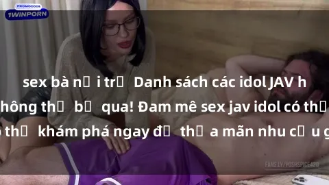 sex bà nội trợ Danh sách các idol JAV hot nhất hiện nay không thể bỏ qua! Đam mê sex jav idol có thể khám phá ngay để thỏa mãn nhu cầu giải trí của mình!