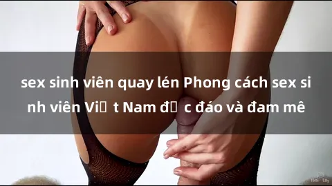 sex sinh viên quay lén Phong cách sex sinh viên Việt Nam độc đáo và đam mê